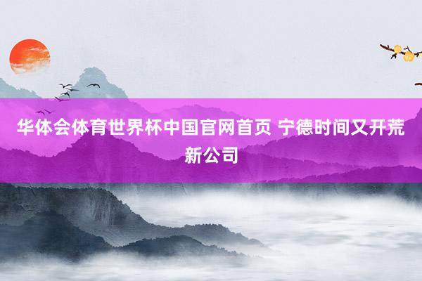 华体会体育世界杯中国官网首页 宁德时间又开荒新公司
