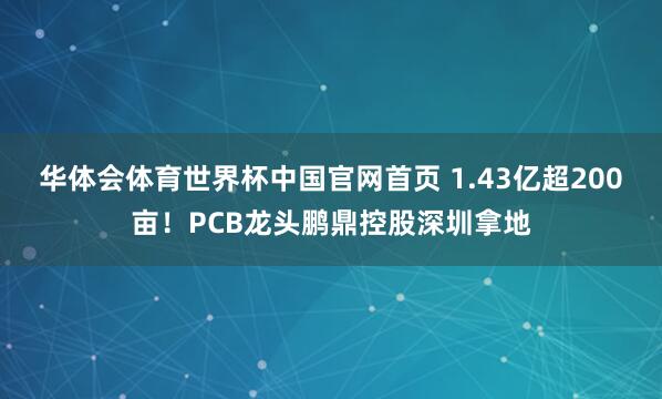 华体会体育世界杯中国官网首页 1.43亿超200亩！PCB龙头鹏鼎控股深圳拿地