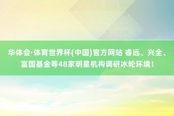 华体会·体育世界杯(中国)官方网站 睿远、兴全、富国基金等48家明星机构调研冰轮环境！