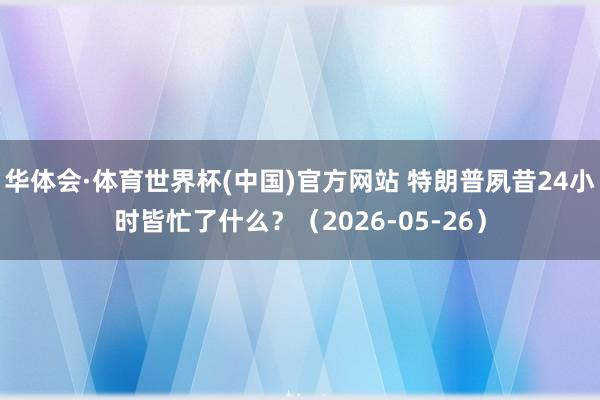 华体会·体育世界杯(中国)官方网站 特朗普夙昔24小时皆忙了什么？（2026-05-26）