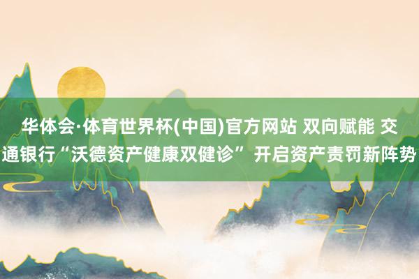 华体会·体育世界杯(中国)官方网站 双向赋能 交通银行“沃德资产健康双健诊” 开启资产责罚新阵势