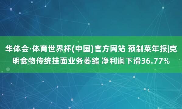 华体会·体育世界杯(中国)官方网站 预制菜年报|克明食物传统挂面业务萎缩 净利润下滑36.77%