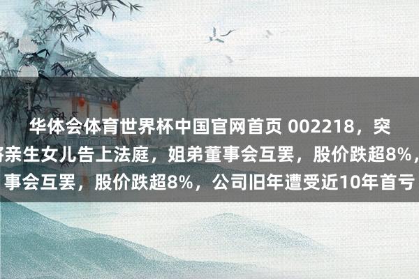 华体会体育世界杯中国官网首页 002218，突发！实控东说念主配头将亲生女儿告上法庭，姐弟董事会互罢，股价跌超8%，公司旧年遭受近10年首亏