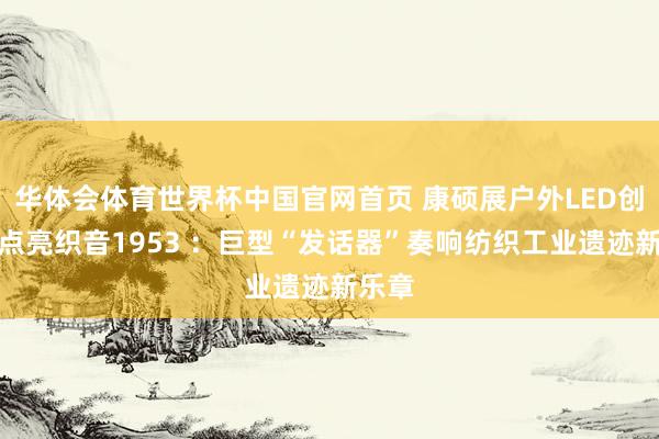 华体会体育世界杯中国官网首页 康硕展户外LED创意屏点亮织音1953 ：巨型“发话器”奏响纺织工业遗迹新乐章