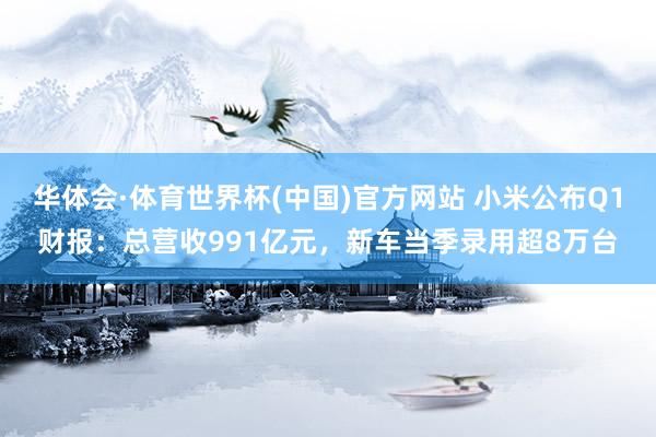 华体会·体育世界杯(中国)官方网站 小米公布Q1财报：总营收991亿元，新车当季录用超8万台