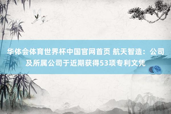 华体会体育世界杯中国官网首页 航天智造：公司及所属公司于近期获得53项专利文凭