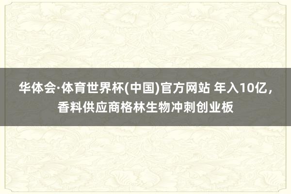 华体会·体育世界杯(中国)官方网站 年入10亿，香料供应商格林生物冲刺创业板