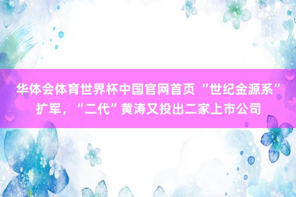 华体会体育世界杯中国官网首页 “世纪金源系”扩军，“二代”黄涛又投出二家上市公司