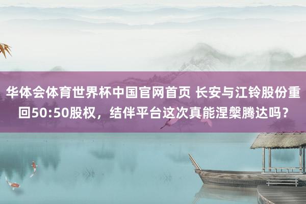 华体会体育世界杯中国官网首页 长安与江铃股份重回50:50股权，结伴平台这次真能涅槃腾达吗？