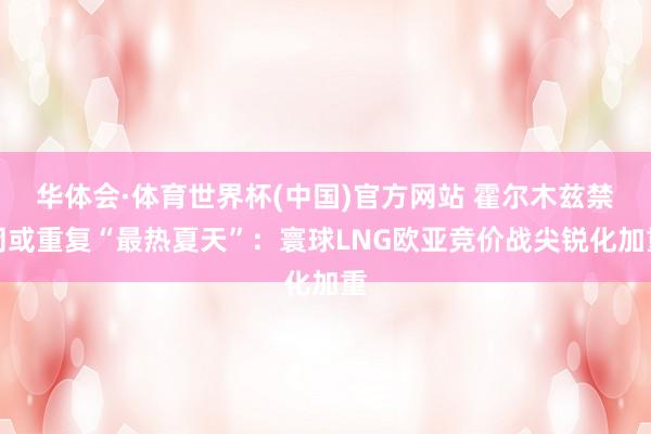 华体会·体育世界杯(中国)官方网站 霍尔木兹禁闭或重复“最热夏天”：寰球LNG欧亚竞价战尖锐化加重
