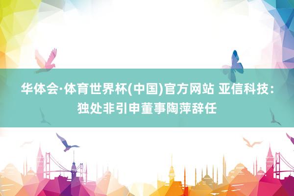 华体会·体育世界杯(中国)官方网站 亚信科技：独处非引申董事陶萍辞任