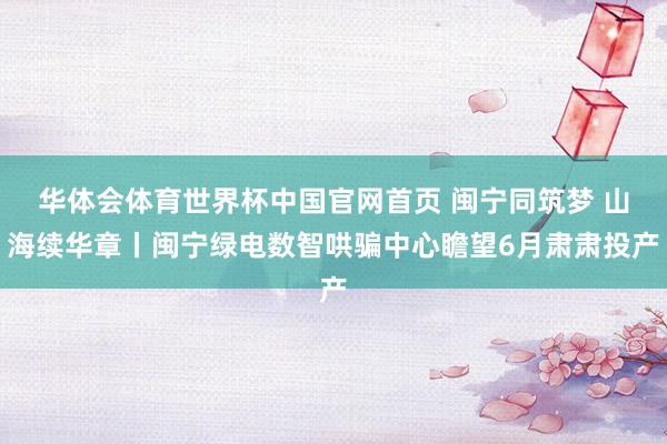 华体会体育世界杯中国官网首页 闽宁同筑梦 山海续华章丨闽宁绿电数智哄骗中心瞻望6月肃肃投产