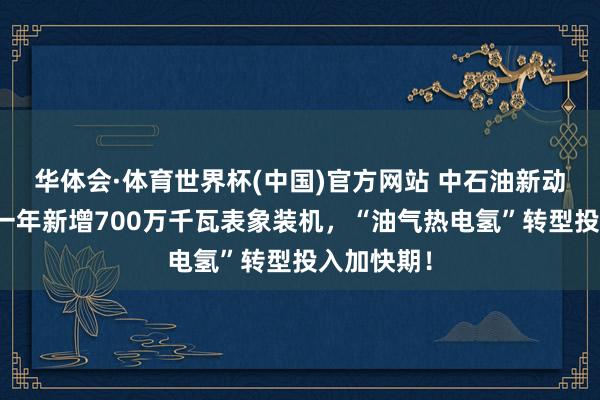 华体会·体育世界杯(中国)官方网站 中石油新动力狂飙：一年新增700万千瓦表象装机，“油气热电氢”转型投入加快期！