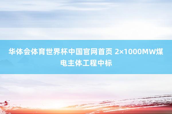华体会体育世界杯中国官网首页 2×1000MW煤电主体工程中标