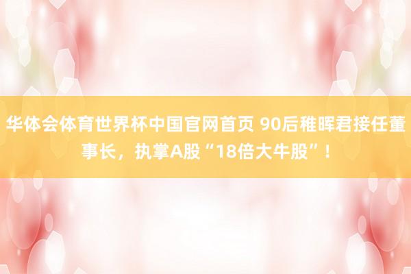 华体会体育世界杯中国官网首页 90后稚晖君接任董事长，执掌A股“18倍大牛股”！