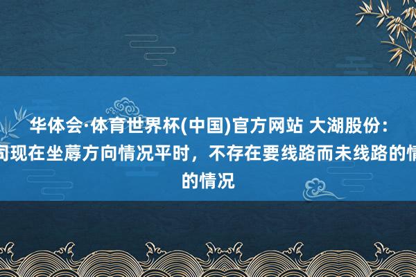 华体会·体育世界杯(中国)官方网站 大湖股份：公司现在坐蓐方向情况平时，不存在要线路而未线路的情况