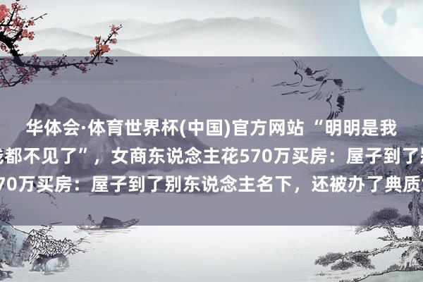 华体会·体育世界杯(中国)官方网站 “明明是我花的钱，为什么屋子和钱都不见了”，女商东说念主花570万买房：屋子到了别东说念主名下，还被办了典质贷款