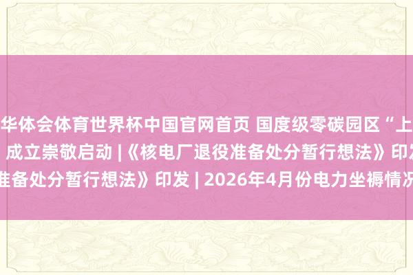 华体会体育世界杯中国官网首页 国度级零碳园区“上海临港新片区零碳湾”成立崇敬启动 |《核电厂退役准备处分暂行想法》印发 | 2026年4月份电力坐褥情况