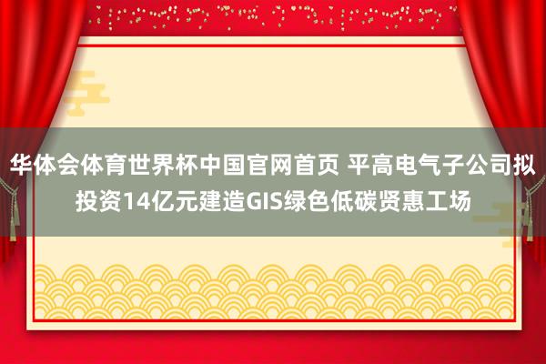 华体会体育世界杯中国官网首页 平高电气子公司拟投资14亿元建造GIS绿色低碳贤惠工场