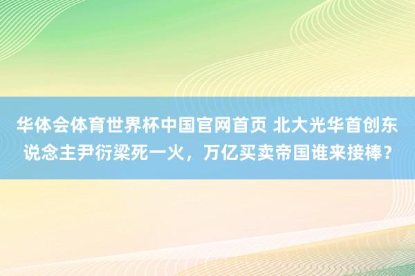 华体会体育世界杯中国官网首页 北大光华首创东说念主尹衍梁死一火，万亿买卖帝国谁来接棒？