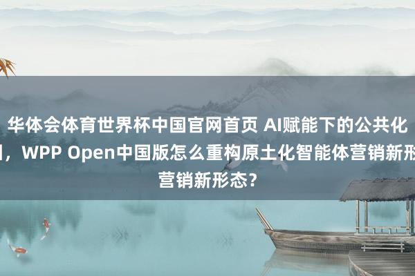 华体会体育世界杯中国官网首页 AI赋能下的公共化解围，WPP Open中国版怎么重构原土化智能体营销新形态？