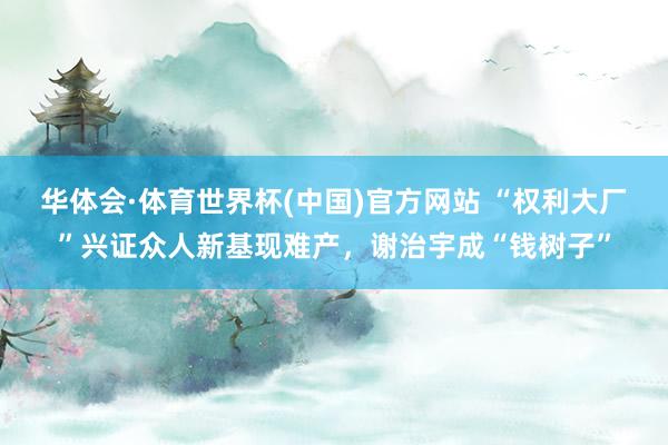 华体会·体育世界杯(中国)官方网站 “权利大厂”兴证众人新基现难产，谢治宇成“钱树子”
