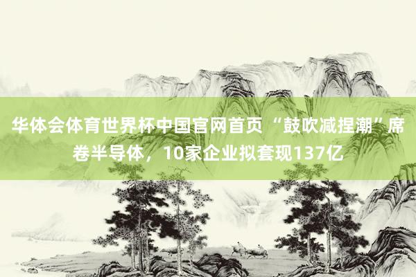 华体会体育世界杯中国官网首页 “鼓吹减捏潮”席卷半导体，10家企业拟套现137亿