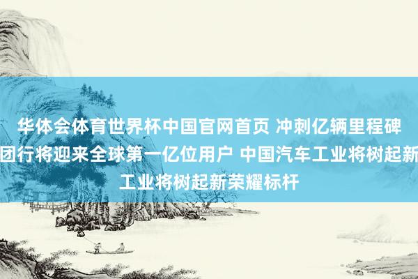 华体会体育世界杯中国官网首页 冲刺亿辆里程碑！上汽集团行将迎来全球第一亿位用户 中国汽车工业将树起新荣耀标杆