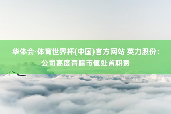 华体会·体育世界杯(中国)官方网站 英力股份：公司高度青睐市值处置职责