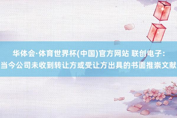 华体会·体育世界杯(中国)官方网站 联创电子：当今公司未收到转让方或受让方出具的书面推崇文献