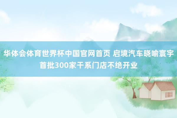 华体会体育世界杯中国官网首页 启境汽车晓喻寰宇首批300家干系门店不绝开业