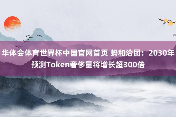 华体会体育世界杯中国官网首页 蚂和洽团：2030年预测Token奢侈量将增长超300倍