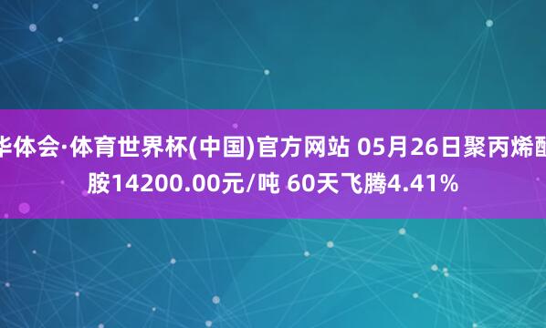 华体会·体育世界杯(中国)官方网站 05月26日聚丙烯酰胺14200.00元/吨 60天飞腾4.41%