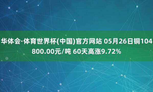 华体会·体育世界杯(中国)官方网站 05月26日铜104800.00元/吨 60天高涨9.72%