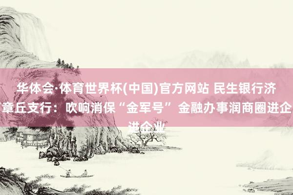 华体会·体育世界杯(中国)官方网站 民生银行济南章丘支行：吹响消保“金军号” 金融办事润商圈进企业