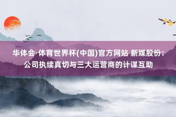 华体会·体育世界杯(中国)官方网站 新媒股份：公司执续真切与三大运营商的计谋互助