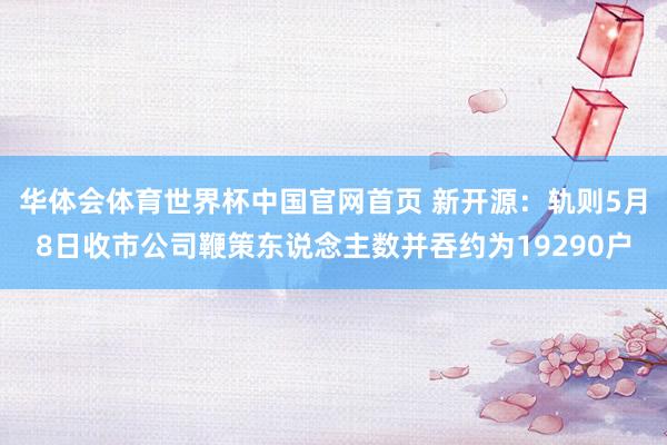 华体会体育世界杯中国官网首页 新开源：轨则5月8日收市公司鞭策东说念主数并吞约为19290户