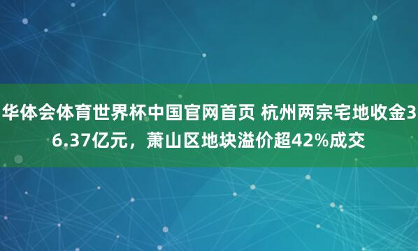 华体会体育世界杯中国官网首页 杭州两宗宅地收金36.37亿元，萧山区地块溢价超42%成交