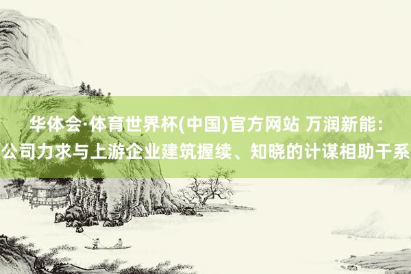 华体会·体育世界杯(中国)官方网站 万润新能：公司力求与上游企业建筑握续、知晓的计谋相助干系