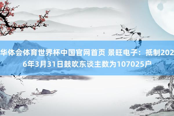 华体会体育世界杯中国官网首页 景旺电子：抵制2026年3月31日鼓吹东谈主数为107025户