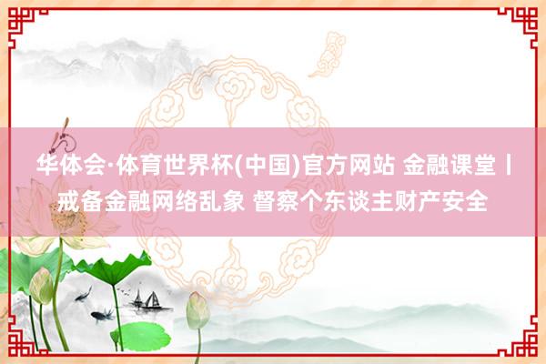 华体会·体育世界杯(中国)官方网站 金融课堂丨戒备金融网络乱象 督察个东谈主财产安全