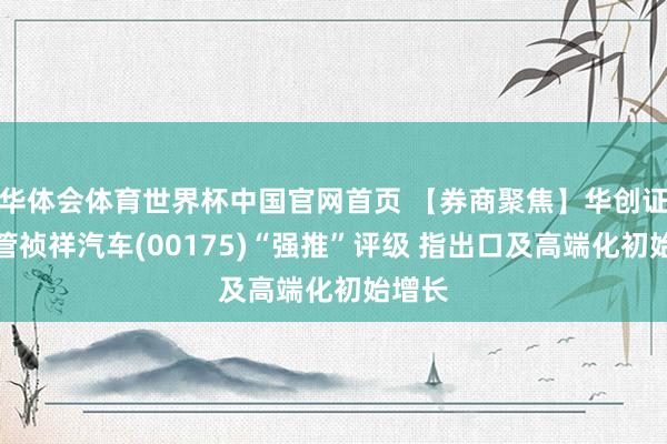 华体会体育世界杯中国官网首页 【券商聚焦】华创证券保管祯祥汽车(00175)“强推”评级 指出口及高端化初始增长