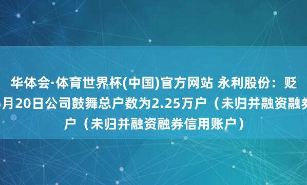 华体会·体育世界杯(中国)官方网站 永利股份：贬抑2026年5月20日公司鼓舞总户数为2.25万户（未归并融资融券信用账户）
