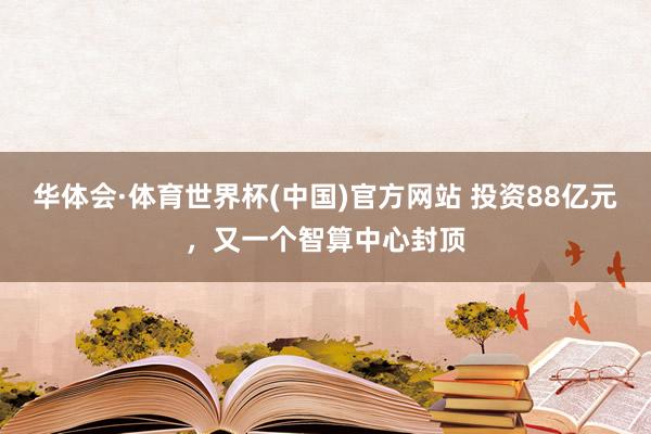 华体会·体育世界杯(中国)官方网站 投资88亿元，又一个智算中心封顶