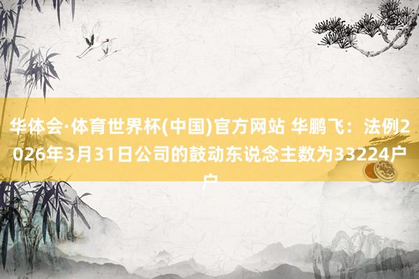 华体会·体育世界杯(中国)官方网站 华鹏飞：法例2026年3月31日公司的鼓动东说念主数为33224户