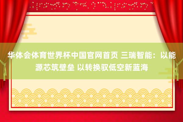华体会体育世界杯中国官网首页 三瑞智能：以能源芯筑壁垒 以转换驭低空新蓝海