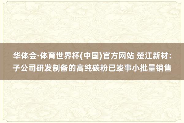华体会·体育世界杯(中国)官方网站 楚江新材：子公司研发制备的高纯碳粉已竣事小批量销售