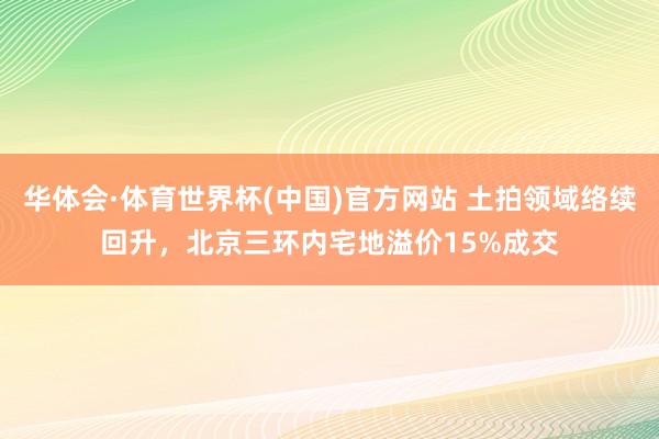 华体会·体育世界杯(中国)官方网站 土拍领域络续回升，北京三环内宅地溢价15%成交