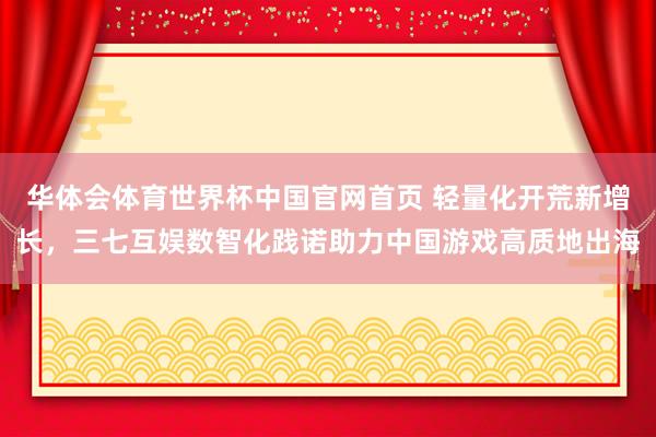 华体会体育世界杯中国官网首页 轻量化开荒新增长，三七互娱数智化践诺助力中国游戏高质地出海