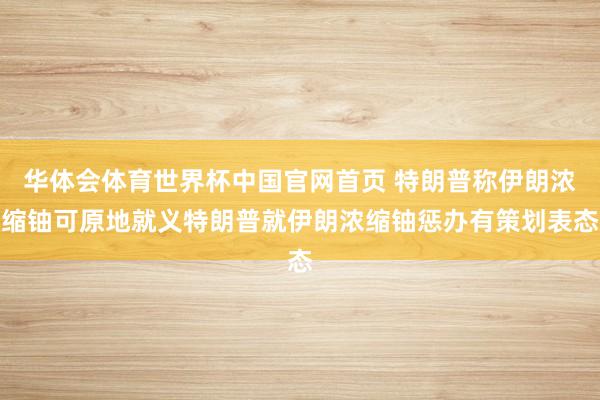 华体会体育世界杯中国官网首页 特朗普称伊朗浓缩铀可原地就义特朗普就伊朗浓缩铀惩办有策划表态